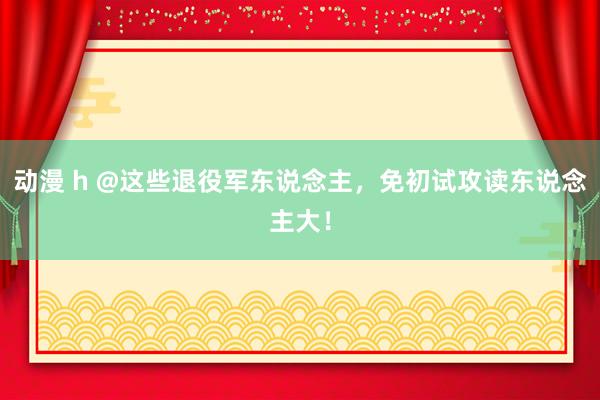 动漫 h @这些退役军东说念主，免初试攻读东说念主大！