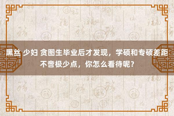 黑丝 少妇 贪图生毕业后才发现，学硕和专硕差距不啻极少点，你怎么看待呢？