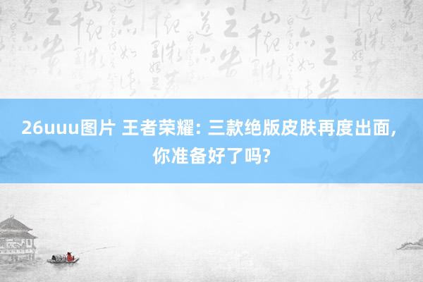 26uuu图片 王者荣耀: 三款绝版皮肤再度出面， 你准备好了吗?