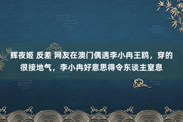 辉夜姬 反差 网友在澳门偶遇李小冉王鸥，穿的很接地气，李小冉好意思得令东谈主窒息