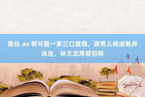 黑丝 av 郭可盈一家三口度假，跟男儿畅游魁岸泳池，林文龙厚爱拍照