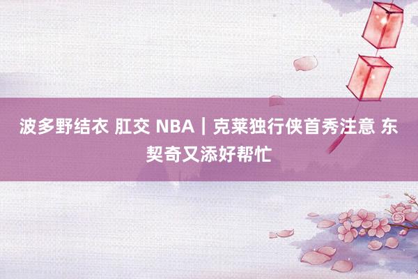 波多野结衣 肛交 NBA｜克莱独行侠首秀注意 东契奇又添好帮忙