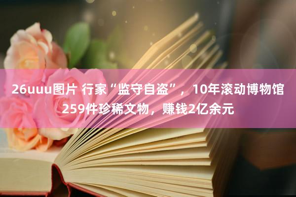 26uuu图片 行家“监守自盗”，10年滚动博物馆259件珍稀文物，赚钱2亿余元