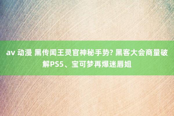 av 动漫 黑传闻王灵官神秘手势? 黑客大会商量破解PS5、宝可梦再爆迷唇姐