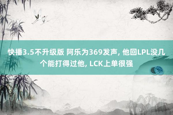 快播3.5不升级版 阿乐为369发声， 他回LPL没几个能打得过他， LCK上单很强