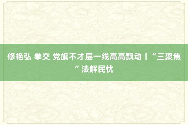 修艳弘 拳交 党旗不才层一线高高飘动丨“三聚焦”法解民忧