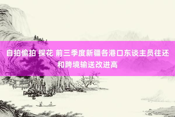 自拍偷拍 探花 前三季度新疆各港口东谈主员往还和跨境输送改进高