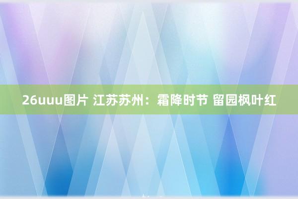 26uuu图片 江苏苏州：霜降时节 留园枫叶红