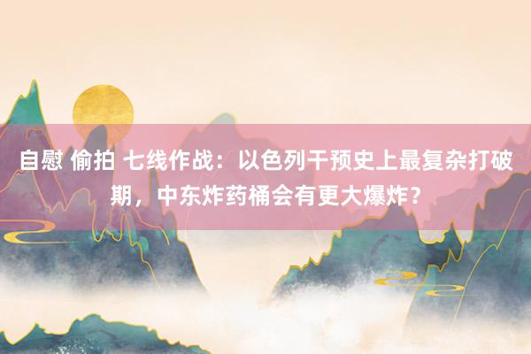 自慰 偷拍 七线作战：以色列干预史上最复杂打破期，中东炸药桶会有更大爆炸？