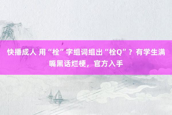 快播成人 用“栓”字组词组出“栓Q”？有学生满嘴黑话烂梗，官方入手