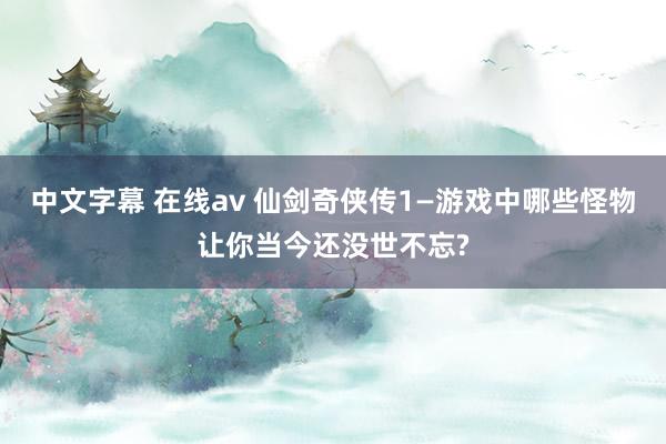 中文字幕 在线av 仙剑奇侠传1—游戏中哪些怪物让你当今还没世不忘?