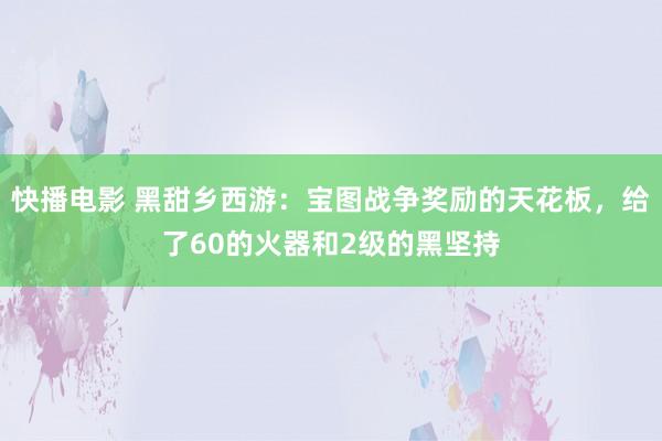 快播电影 黑甜乡西游：宝图战争奖励的天花板，给了60的火器和2级的黑坚持