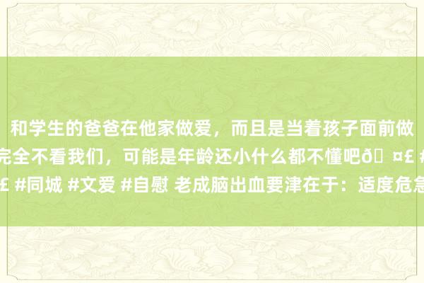 和学生的爸爸在他家做爱，而且是当着孩子面前做爱，太刺激了，孩子完全不看我们，可能是年龄还小什么都不懂吧🤣 #同城 #文爱 #自慰 老成脑出血要津在于：适度危急要素和改善糊口时势