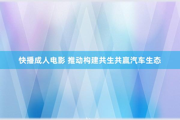 快播成人电影 推动构建共生共赢汽车生态