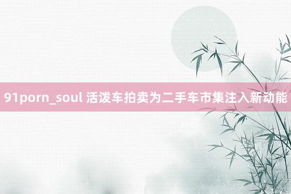 91porn_soul 活泼车拍卖为二手车市集注入新动能