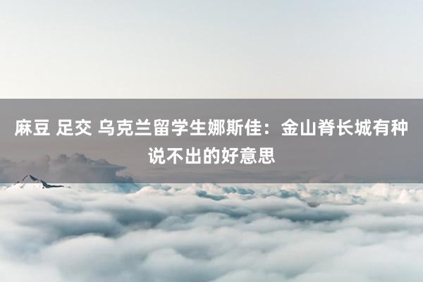 麻豆 足交 乌克兰留学生娜斯佳：金山脊长城有种说不出的好意思