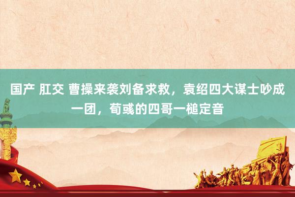 国产 肛交 曹操来袭刘备求救，袁绍四大谋士吵成一团，荀彧的四哥一槌定音