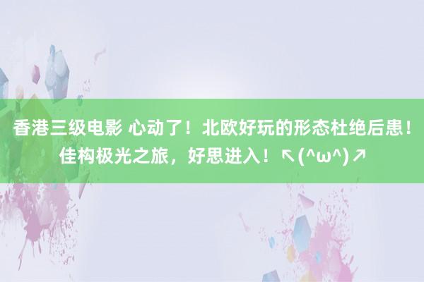 香港三级电影 心动了！北欧好玩的形态杜绝后患！佳构极光之旅，好思进入！↖(^ω^)↗