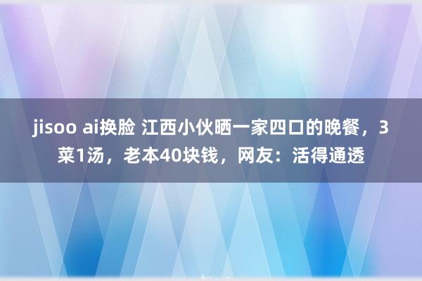 jisoo ai换脸 江西小伙晒一家四口的晚餐，3菜1汤，老本40块钱，网友：活得通透