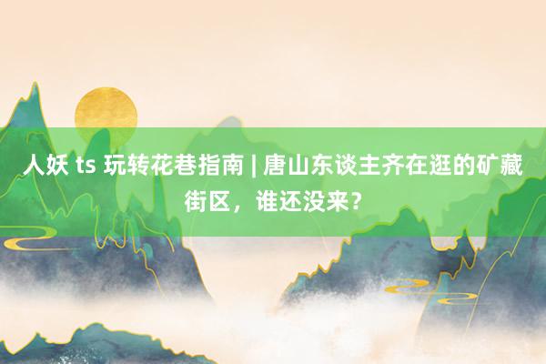 人妖 ts 玩转花巷指南 | 唐山东谈主齐在逛的矿藏街区，谁还没来？