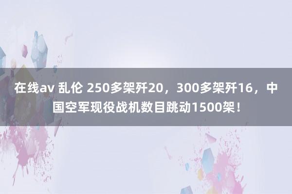 在线av 乱伦 250多架歼20，300多架歼16，中国空军现役战机数目跳动1500架！