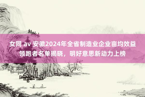 女同 av 安徽2024年全省制造业企业亩均效益领跑者名单揭晓，明好意思新动力上榜