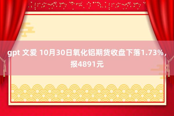 gpt 文爱 10月30日氧化铝期货收盘下落1.73%，报4891元