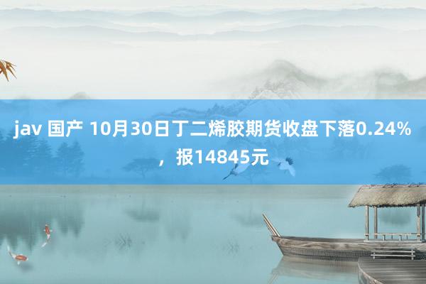 jav 国产 10月30日丁二烯胶期货收盘下落0.24%，报14845元