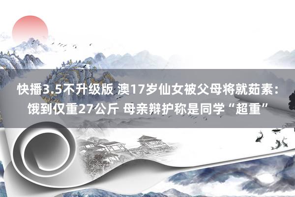 快播3.5不升级版 澳17岁仙女被父母将就茹素：饿到仅重27公斤 母亲辩护称是同学“超重”