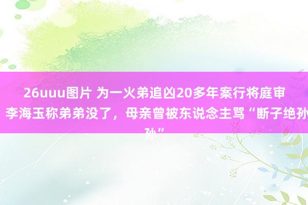 26uuu图片 为一火弟追凶20多年案行将庭审，李海玉称弟弟没了，母亲曾被东说念主骂“断子绝孙”