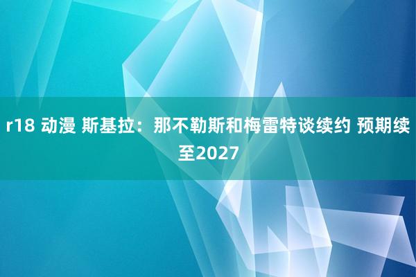 r18 动漫 斯基拉：那不勒斯和梅雷特谈续约 预期续至2027