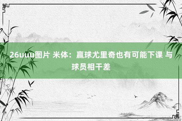 26uuu图片 米体：赢球尤里奇也有可能下课 与球员相干差