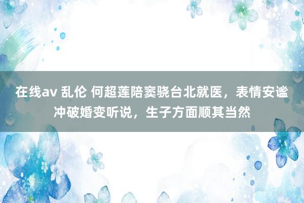 在线av 乱伦 何超莲陪窦骁台北就医，表情安谧冲破婚变听说，生子方面顺其当然