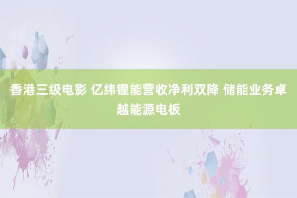 香港三级电影 亿纬锂能营收净利双降 储能业务卓越能源电板