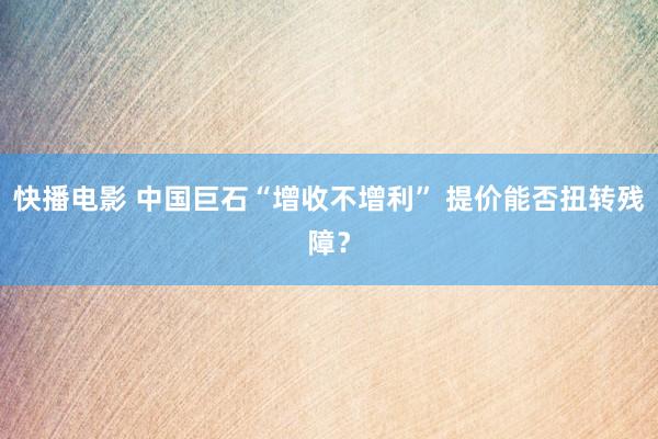 快播电影 中国巨石“增收不增利” 提价能否扭转残障？