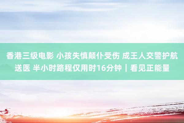 香港三级电影 小孩失慎颠仆受伤 成王人交警护航送医 半小时路程仅用时16分钟｜看见正能量