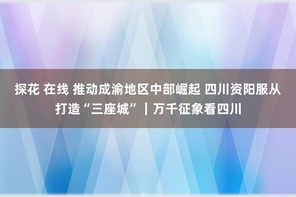 探花 在线 推动成渝地区中部崛起 四川资阳服从打造“三座城”｜万千征象看四川