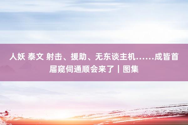 人妖 泰文 射击、援助、无东谈主机……成皆首届窥伺通顺会来了｜图集