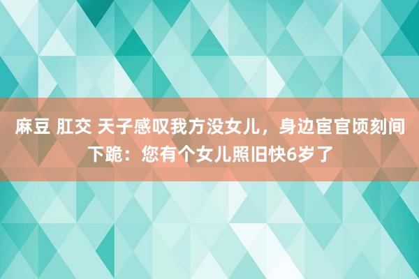 麻豆 肛交 天子感叹我方没女儿，身边宦官顷刻间下跪：您有个女儿照旧快6岁了