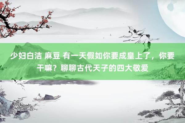 少妇白洁 麻豆 有一天假如你要成皇上了，你要干嘛？聊聊古代天子的四大敬爱