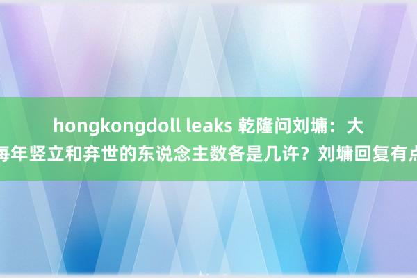 hongkongdoll leaks 乾隆问刘墉：大清每年竖立和弃世的东说念主数各是几许？刘墉回复有点绝