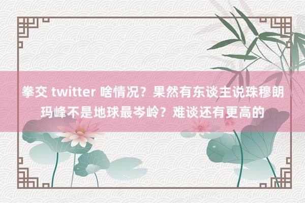 拳交 twitter 啥情况？果然有东谈主说珠穆朗玛峰不是地球最岑岭？难谈还有更高的