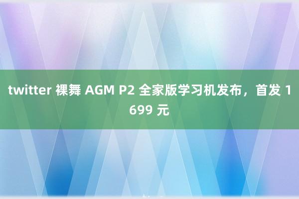 twitter 裸舞 AGM P2 全家版学习机发布，首发 1699 元