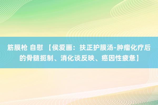 筋膜枪 自慰 【侯爱画：扶正护膜汤-肿瘤化疗后的骨髓扼制、消化谈反映、癌因性疲惫】