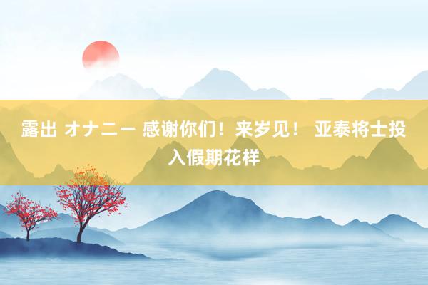 露出 オナニー 感谢你们！来岁见！ 亚泰将士投入假期花样