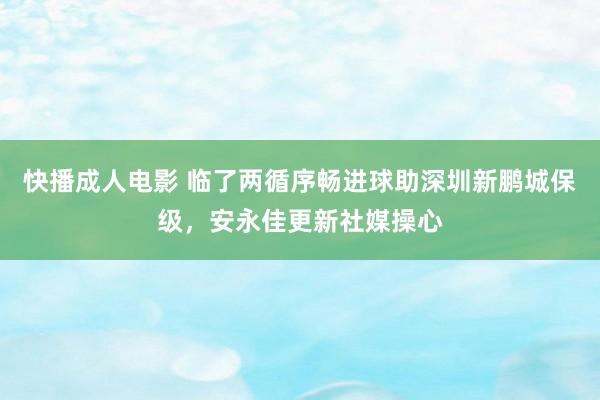 快播成人电影 临了两循序畅进球助深圳新鹏城保级，安永佳更新社媒操心