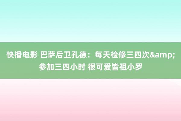 快播电影 巴萨后卫孔德：每天检修三四次&参加三四小时 很可爱皆祖小罗