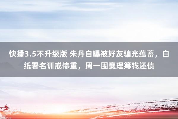 快播3.5不升级版 朱丹自曝被好友骗光蕴蓄，白纸署名训戒惨重，周一围襄理筹钱还债