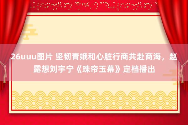 26uuu图片 坚韧青娥和心脏行商共赴商海，赵露想刘宇宁《珠帘玉幕》定档播出