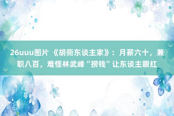 26uuu图片 《胡衕东谈主家》：月薪六十，兼职八百，难怪林武峰“捞钱”让东谈主眼红